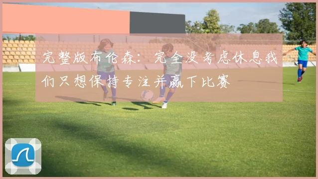完整版布伦森：完全没考虑休息我们只想保持专注并赢下比赛