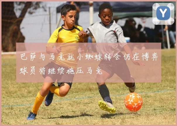 巴萨与马竞就小蜘蛛转会仍在博弈球员将继续施压马竞