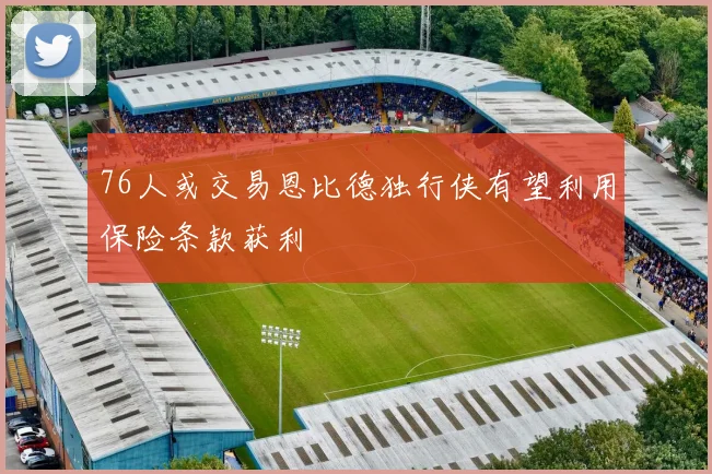 76人或交易恩比德独行侠有望利用保险条款获利
