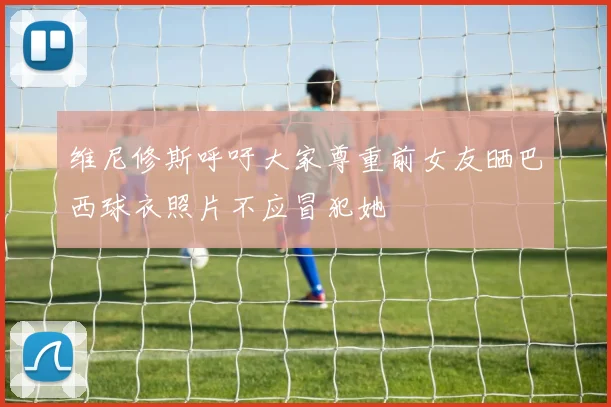 维尼修斯呼吁大家尊重前女友晒巴西球衣照片不应冒犯她