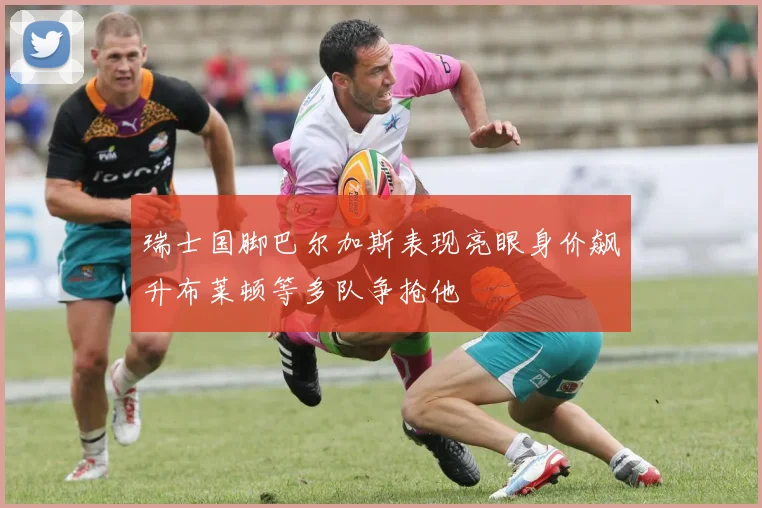 瑞士国脚巴尔加斯表现亮眼身价飙升布莱顿等多队争抢他