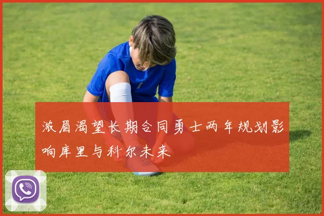 浓眉渴望长期合同勇士两年规划影响库里与科尔未来