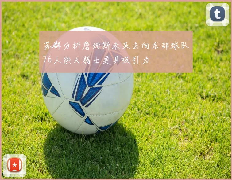 苏群分析詹姆斯未来去向东部球队76人热火骑士更具吸引力