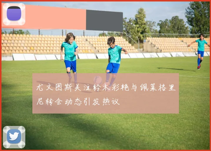 尤文图斯关注铃木彩艳与佩莱格里尼转会动态引发热议