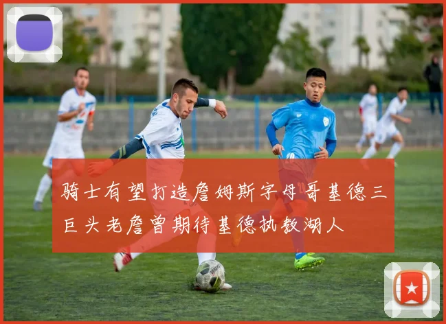 骑士有望打造詹姆斯字母哥基德三巨头老詹曾期待基德执教湖人