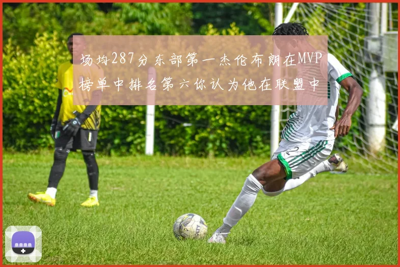 场均287分东部第一杰伦布朗在MVP榜单中排名第六你认为他在联盟中应排第几
