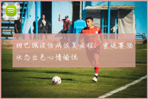 姆巴佩谈伤病恢复历程：重返赛场状态出色心情愉悦
