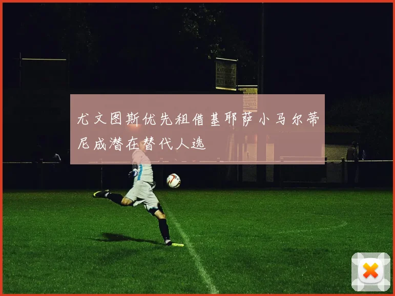 尤文图斯优先租借基耶萨小马尔蒂尼成潜在替代人选