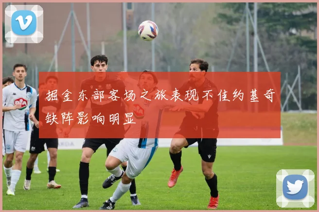 掘金东部客场之旅表现不佳约基奇缺阵影响明显