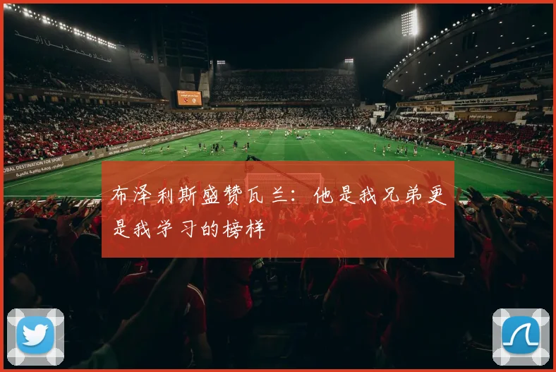 布泽利斯盛赞瓦兰：他是我兄弟更是我学习的榜样