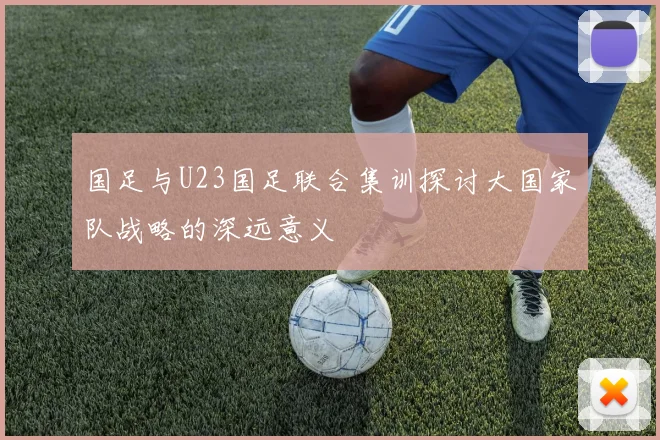 国足与U23国足联合集训探讨大国家队战略的深远意义