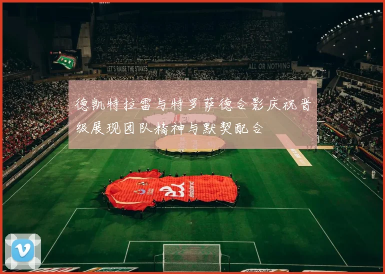 德凯特拉雷与特罗萨德合影庆祝晋级展现团队精神与默契配合