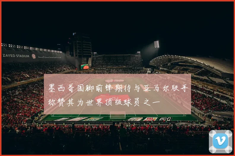 墨西哥国脚前锋期待与亚马尔联手称赞其为世界顶级球员之一