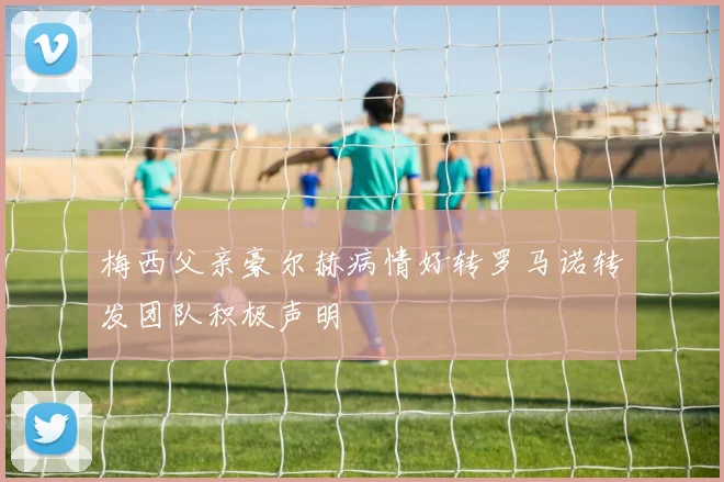 梅西父亲豪尔赫病情好转罗马诺转发团队积极声明