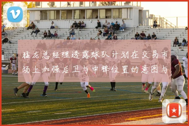 猛龙总经理透露球队计划在交易市场上加强后卫与中锋位置的意图与目标