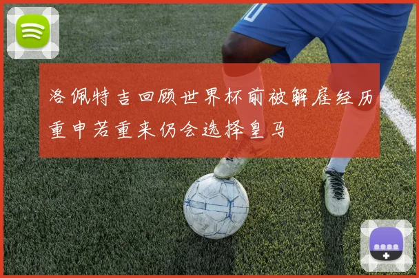 洛佩特吉回顾世界杯前被解雇经历重申若重来仍会选择皇马