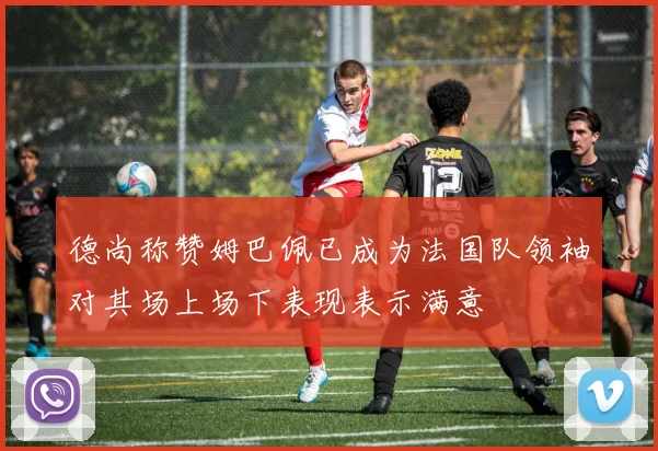 德尚称赞姆巴佩已成为法国队领袖对其场上场下表现表示满意