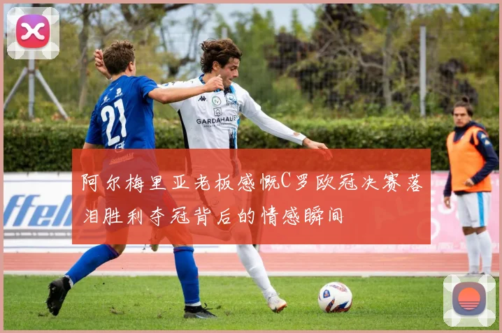 阿尔梅里亚老板感慨C罗欧冠决赛落泪胜利夺冠背后的情感瞬间