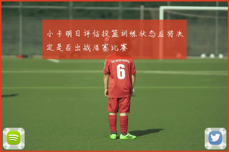 小卡明日评估投篮训练状态后将决定是否出战活塞比赛