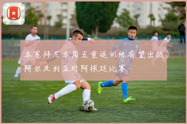 本塞拜尼本周五重返训练有望出战阿尔及利亚对阿根廷比赛