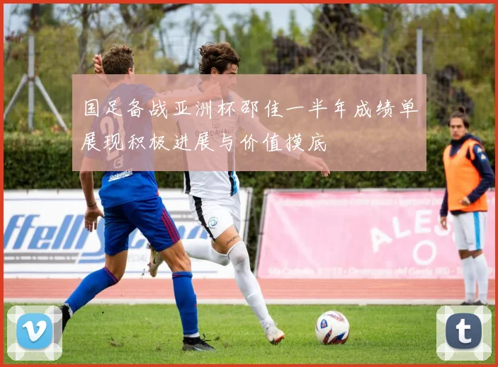 国足备战亚洲杯邵佳一半年成绩单展现积极进展与价值摸底